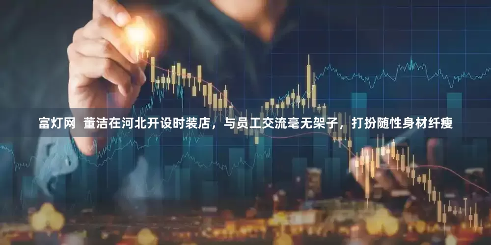 富灯网  董洁在河北开设时装店，与员工交流毫无架子，打扮随性身材纤瘦