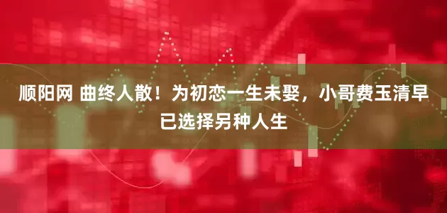 顺阳网 曲终人散！为初恋一生未娶，小哥费玉清早已选择另种人生
