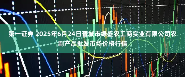 第一证券 2025年6月24日晋城市绿盛农工商实业有限公司农副产品批发市场价格行情