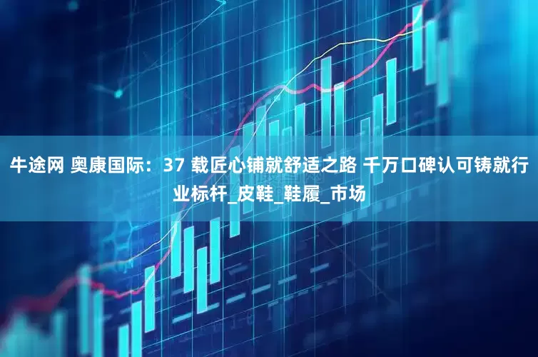 牛途网 奥康国际：37 载匠心铺就舒适之路 千万口碑认可铸就行业标杆_皮鞋_鞋履_市场