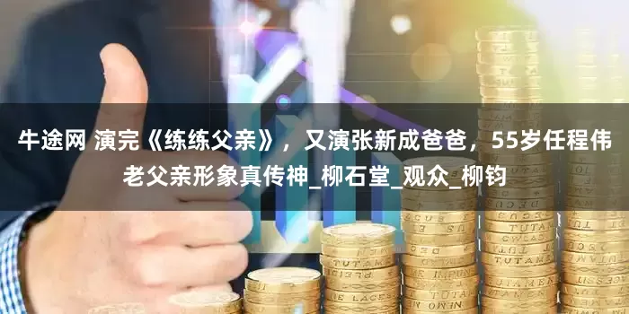 牛途网 演完《练练父亲》，又演张新成爸爸，55岁任程伟老父亲形象真传神_柳石堂_观众_柳钧