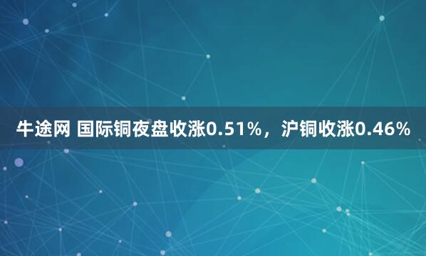 牛途网 国际铜夜盘收涨0.51%，沪铜收涨0.46%