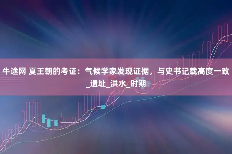 牛途网 夏王朝的考证：气候学家发现证据，与史书记载高度一致_遗址_洪水_时期