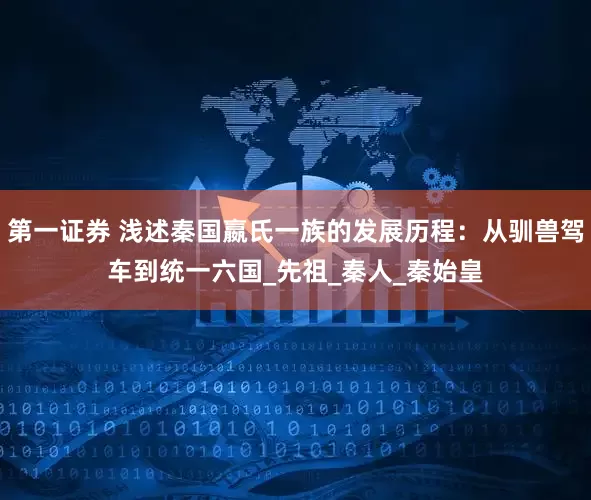 第一证券 浅述秦国嬴氏一族的发展历程：从驯兽驾车到统一六国_先祖_秦人_秦始皇