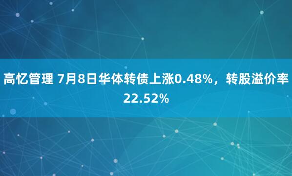 高忆管理 7月8日华体转债上涨0.48%，转股溢价率22.52%