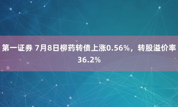 第一证券 7月8日柳药转债上涨0.56%，转股溢价率36.2%