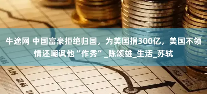 牛途网 中国富豪拒绝归国，为美国捐300亿，美国不领情还嘲讽他“作秀”_陈颂雄_生活_苏轼