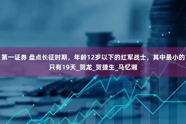 第一证券 盘点长征时期，年龄12岁以下的红军战士，其中最小的只有19天_贺龙_贺捷生_马忆湘