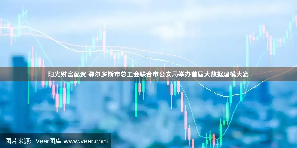 阳光财富配资 鄂尔多斯市总工会联合市公安局举办首届大数据建模大赛