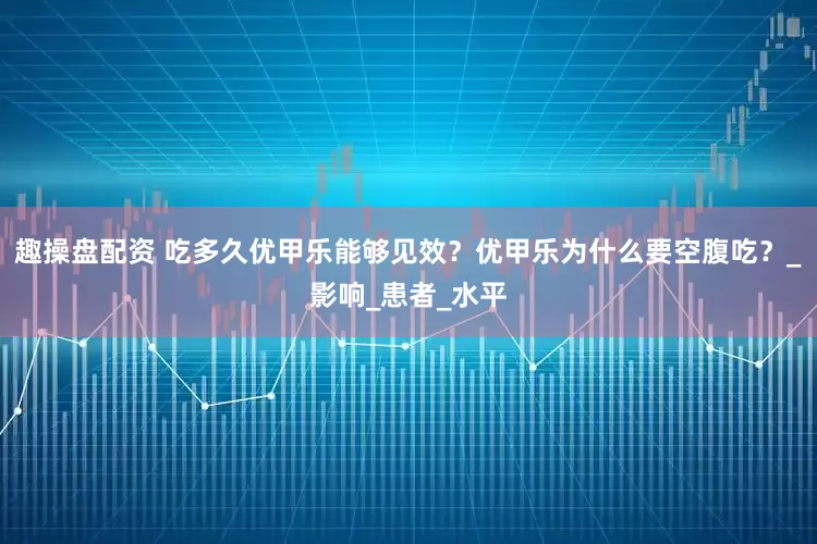 趣操盘配资 吃多久优甲乐能够见效？优甲乐为什么要空腹吃？_影响_患者_水平