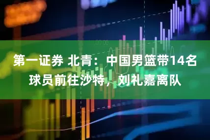 第一证券 北青：中国男篮带14名球员前往沙特，刘礼嘉离队