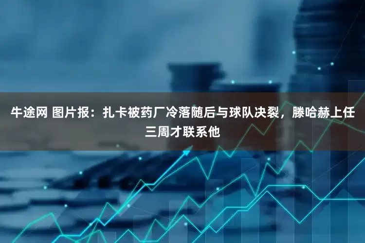 牛途网 图片报：扎卡被药厂冷落随后与球队决裂，滕哈赫上任三周才联系他