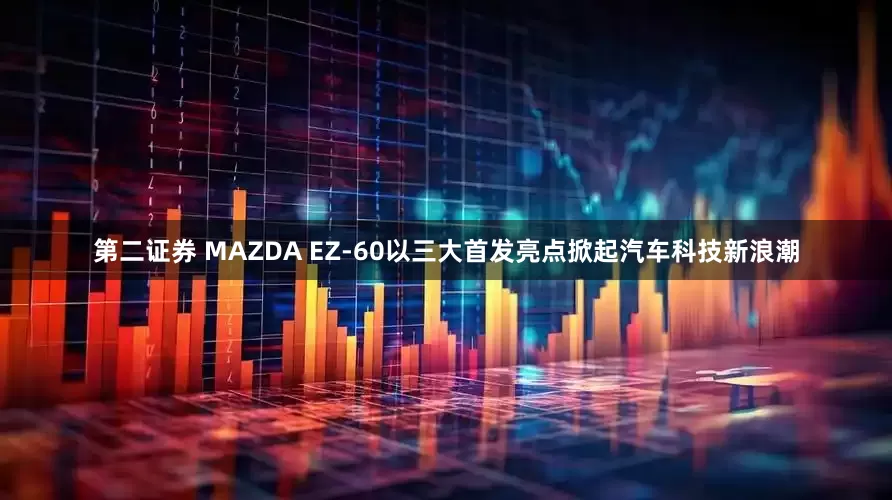 第二证券 MAZDA EZ-60以三大首发亮点掀起汽车科技新浪潮