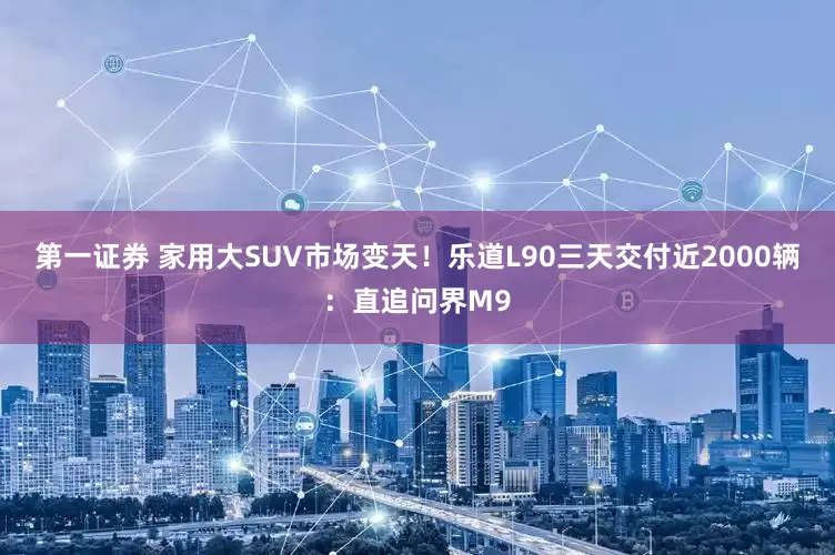 第一证券 家用大SUV市场变天！乐道L90三天交付近2000辆：直追问界M9