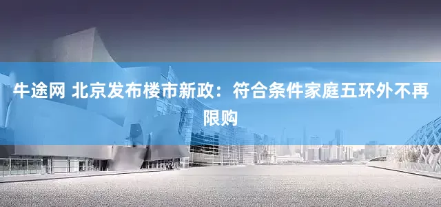 牛途网 北京发布楼市新政：符合条件家庭五环外不再限购