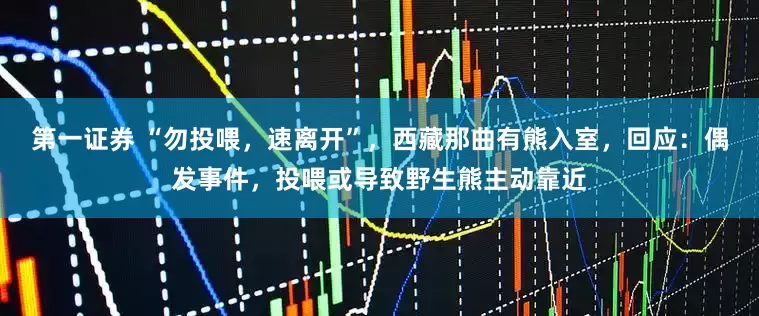 第一证券 “勿投喂，速离开”，西藏那曲有熊入室，回应：偶发事件，投喂或导致野生熊主动靠近