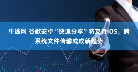 牛途网 谷歌安卓“快速分享”将支持iOS,跨系统文件传输或成新趋势
