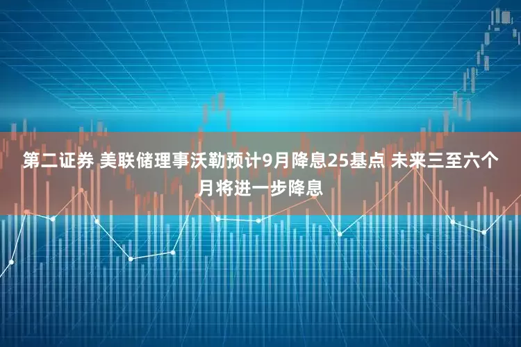 第二证券 美联储理事沃勒预计9月降息25基点 未来三至六个月将进一步降息