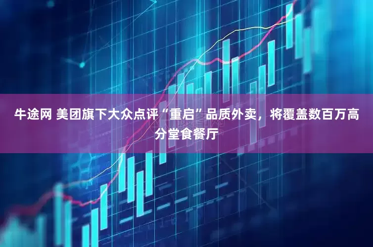 牛途网 美团旗下大众点评“重启”品质外卖，将覆盖数百万高分堂食餐厅