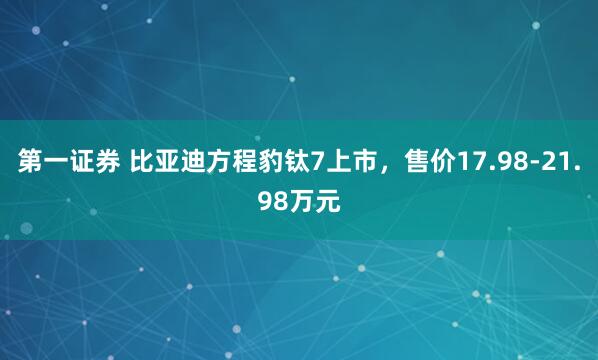 第一证券 比亚迪方程豹钛7上市，售价17.98-21.98万元