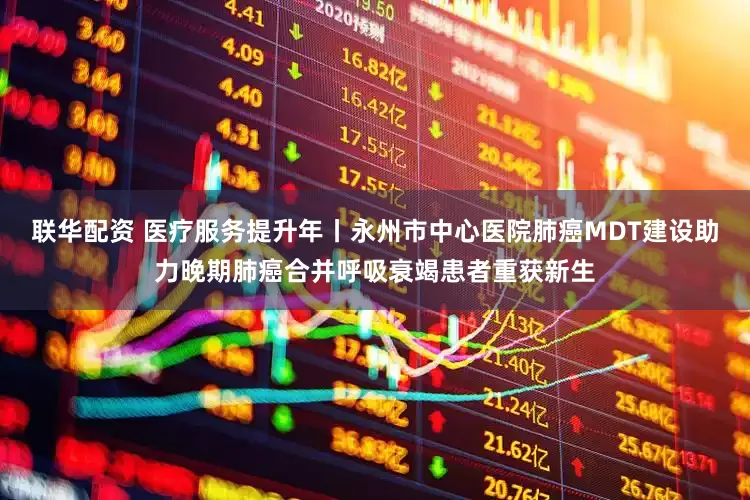 联华配资 医疗服务提升年丨永州市中心医院肺癌MDT建设助力晚期肺癌合并呼吸衰竭患者重获新生