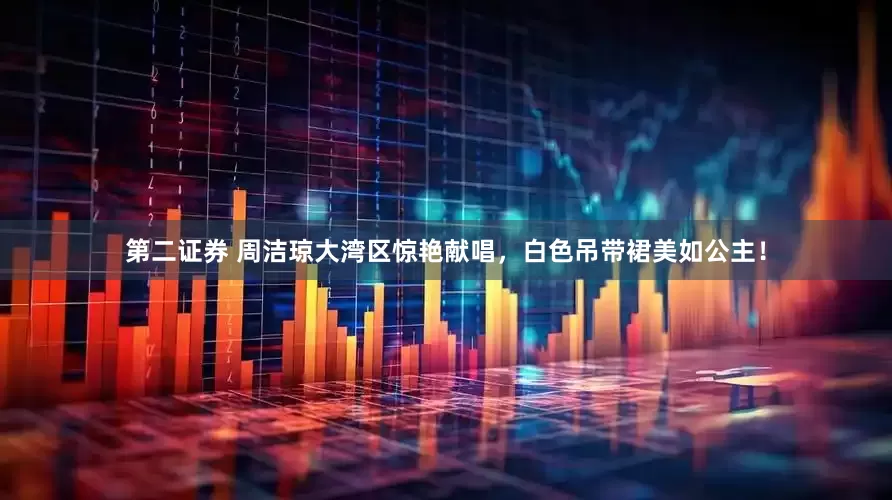 第二证券 周洁琼大湾区惊艳献唱，白色吊带裙美如公主！