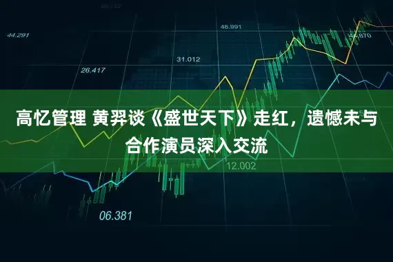 高忆管理 黄羿谈《盛世天下》走红，遗憾未与合作演员深入交流