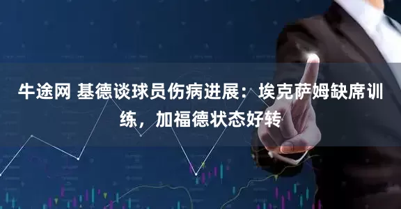 牛途网 基德谈球员伤病进展：埃克萨姆缺席训练，加福德状态好转