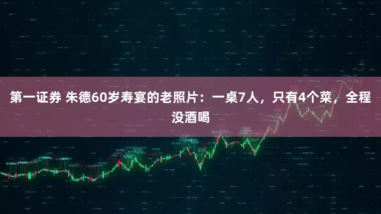第一证券 朱德60岁寿宴的老照片：一桌7人，只有4个菜，全程没酒喝