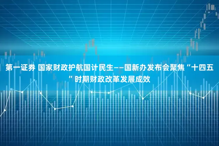 第一证券 国家财政护航国计民生——国新办发布会聚焦“十四五”时期财政改革发展成效