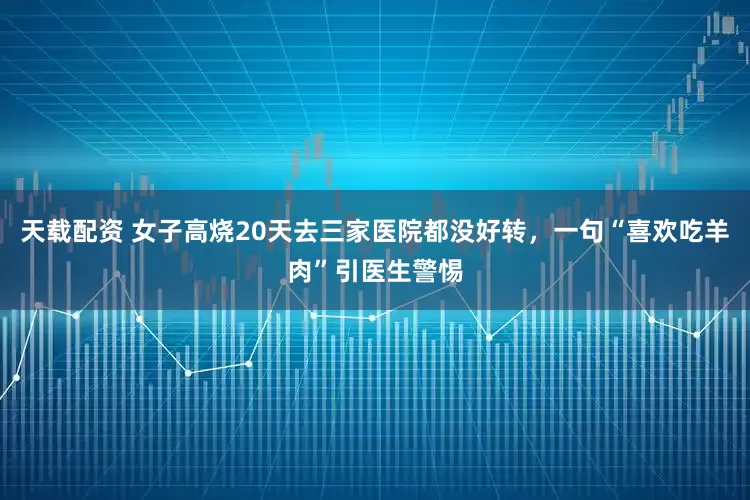 天载配资 女子高烧20天去三家医院都没好转，一句“喜欢吃羊肉”引医生警惕
