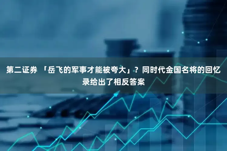 第二证券 「岳飞的军事才能被夸大」？同时代金国名将的回忆录给出了相反答案