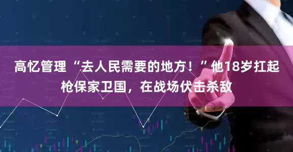 高忆管理 “去人民需要的地方！”他18岁扛起枪保家卫国，在战场伏击杀敌