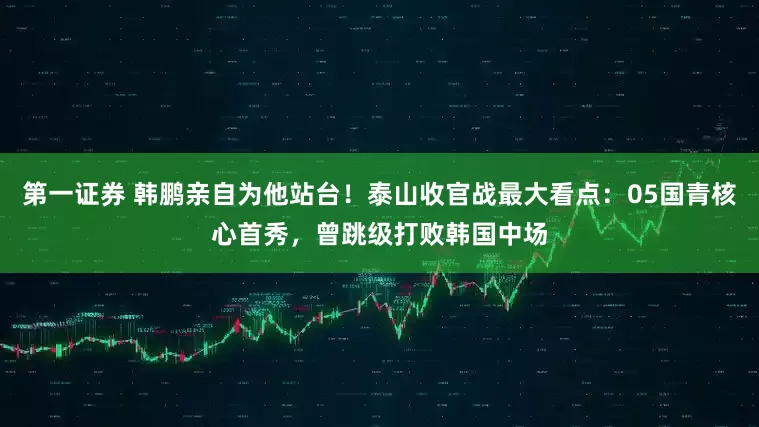 第一证券 韩鹏亲自为他站台！泰山收官战最大看点：05国青核心首秀，曾跳级打败韩国中场