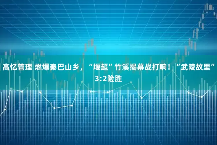 高忆管理 燃爆秦巴山乡，“堰超”竹溪揭幕战打响！“武陵故里”3:2险胜