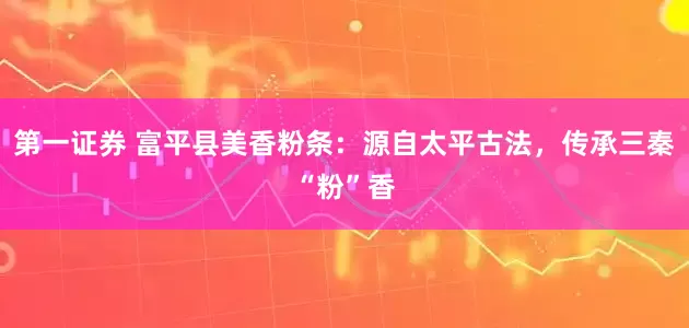 第一证券 富平县美香粉条：源自太平古法，传承三秦“粉”香