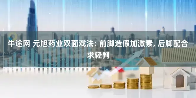 牛途网 元旭药业双面戏法: 前脚造假加激素, 后脚配合求轻判
