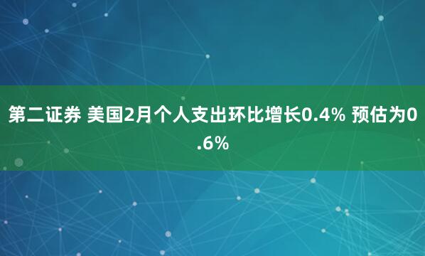 第二证券 美国2月个人支出环比增长0.4% 预估为0.6%