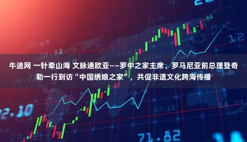 牛途网 一针牵山海 文脉通欧亚——罗中之家主席、罗马尼亚前总理登奇勒一行到访“中国绣娘之家”，共促非遗文化跨海传播